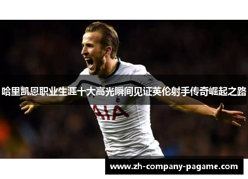 哈里凯恩职业生涯十大高光瞬间见证英伦射手传奇崛起之路