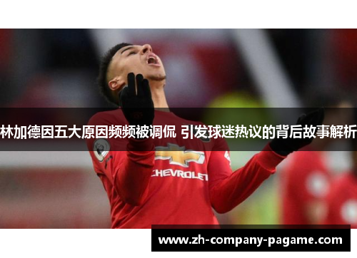 林加德因五大原因频频被调侃 引发球迷热议的背后故事解析