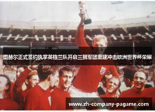 图赫尔正式签约执掌英格兰队开启三狮军团重建冲击欧洲世界杯荣耀