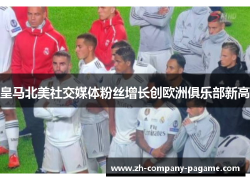 皇马北美社交媒体粉丝增长创欧洲俱乐部新高